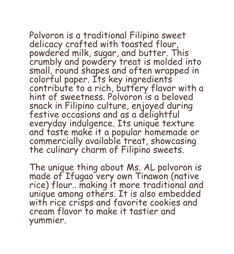 Polvoron is a traditional Filipino sweet delicacy crafted with toasted flour powdered milk sugar and butter This crumbly and powdery treat is molded into small round shapes and often wrapped in colorful paper Its key ingredients contribute to a rich buttery flavor with a hint of sweetness Polvoron is a beloved snack in Filipino culture enjoyed during festive occasions and as a delightful everyday indulgence Its unique texture and taste make it a popular homemade or commercially available treat showcasing the culinary charm of Filipino sweets The unique thing about Ms AL polvoron is made of Ifugao very own Tinawon native rice flour making it more traditional and unique among others It is also embedded with rice crisps and favorite cookies and cream flavor to make it tastier and yummier